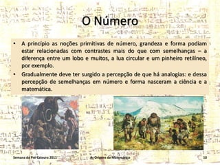 O Número
•

•

A princípio as noções primitivas de número, grandeza e forma podiam
estar relacionadas com contrastes mais do que com semelhanças – a
diferença entre um lobo e muitos, a lua circular e um pinheiro retilíneo,
por exemplo.
Gradualmente deve ter surgido a percepção de que há analogias: e dessa
percepção de semelhanças em número e forma nasceram a ciência e a
matemática.

Semana do Pré Calouro 2011

As Origens da Matemática

10

 