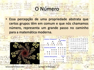 O Número
• Essa percepção de uma propriedade abstrata que
certos grupos têm em comum e que nós chamamos
número, representa um grande passo no caminho
para a matemática moderna.

Semana do Pré Calouro 2011

As Origens da Matemática

11

 
