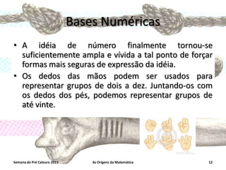Bases Numéricas
• A idéia de número finalmente tornou-se
suficientemente ampla e vívida a tal ponto de forçar
formas mais seguras de expressão da idéia.
• Os dedos das mãos podem ser usados para
representar grupos de dois a dez. Juntando-os com
os dedos dos pés, podemos representar grupos de
até vinte.

Semana do Pré Calouro 2011

As Origens da Matemática

12

 