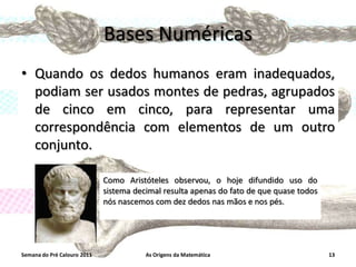 Bases Numéricas
• Quando os dedos humanos eram inadequados,
podiam ser usados montes de pedras, agrupados
de cinco em cinco, para representar uma
correspondência com elementos de um outro
conjunto.
Como Aristóteles observou, o hoje difundido uso do
sistema decimal resulta apenas do fato de que quase todos
nós nascemos com dez dedos nas mãos e nos pés.

Semana do Pré Calouro 2011

As Origens da Matemática

13

 