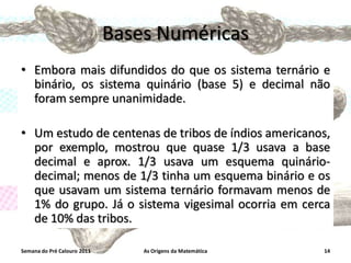 Bases Numéricas
• Embora mais difundidos do que os sistema ternário e
binário, os sistema quinário (base 5) e decimal não
foram sempre unanimidade.
• Um estudo de centenas de tribos de índios americanos,
por exemplo, mostrou que quase 1/3 usava a base
decimal e aprox. 1/3 usava um esquema quináriodecimal; menos de 1/3 tinha um esquema binário e os
que usavam um sistema ternário formavam menos de
1% do grupo. Já o sistema vigesimal ocorria em cerca
de 10% das tribos.
Semana do Pré Calouro 2011

As Origens da Matemática

14

 