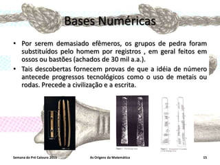Bases Numéricas
• Por serem demasiado efêmeros, os grupos de pedra foram
substituídos pelo homem por registros , em geral feitos em
ossos ou bastões (achados de 30 mil a.a.).
• Tais descobertas fornecem provas de que a idéia de número
antecede progressos tecnológicos como o uso de metais ou
rodas. Precede a civilização e a escrita.

Semana do Pré Calouro 2011

As Origens da Matemática

15

 