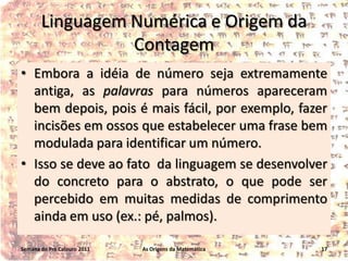 Linguagem Numérica e Origem da
Contagem
• Embora a idéia de número seja extremamente
antiga, as palavras para números apareceram
bem depois, pois é mais fácil, por exemplo, fazer
incisões em ossos que estabelecer uma frase bem
modulada para identificar um número.
• Isso se deve ao fato da linguagem se desenvolver
do concreto para o abstrato, o que pode ser
percebido em muitas medidas de comprimento
ainda em uso (ex.: pé, palmos).
Semana do Pré Calouro 2011

As Origens da Matemática

17

 