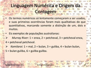 Linguagem Numérica e Origem da
Contagem
• Os termos numéricos só lentamente começaram a ser usados,
e suas primeiras ocorrências foram mais qualitativas do que
quantitativas, marcando somente a distinção de um, dois e
muitos.
• Eis exemplos de populações australianas:
 Murray River: 1 = enea, 2 = petcheval, 3 = petcheval enea,
4 = petcheval petcheval.
 Kamilaroi: 1 = mal, 2 = bulan, 3 = guliba, 4 = bulan bulan,
5 = bulan guliba, 6 = guliba guliba.

Semana do Pré Calouro 2011

As Origens da Matemática

18

 