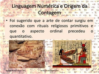 Linguagem Numérica e Origem da
Contagem
• Foi sugerido que a arte de contar surgiu em
conexão com rituais religiosos primitivos e
que o aspecto ordinal precedeu o
quantitativo.

Semana do Pré Calouro 2011

As Origens da Matemática

19

 
