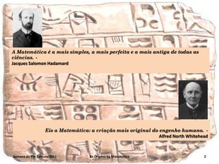 A Matemática é a mais simples, a mais perfeita e a mais antiga de todas as
ciências. Jacques Salomon Hadamard

Eis a Matemática: a criação mais original do engenho humano. Alfred North Whitehead

Semana do Pré Calouro 2011

As Origens da Matemática

2

 