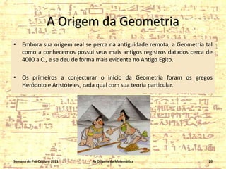 A Origem da Geometria
•

Embora sua origem real se perca na antiguidade remota, a Geometria tal
como a conhecemos possui seus mais antigos registros datados cerca de
4000 a.C., e se deu de forma mais evidente no Antigo Egito.

•

Os primeiros a conjecturar o início da Geometria foram os gregos
Heródoto e Aristóteles, cada qual com sua teoria particular.

Semana do Pré Calouro 2011

As Origens da Matemática

20

 