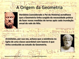 A Origem da Geometria
Heródoto (considerado o Pai da História) acreditava
que a Geometria tinha surgido da necessidade prática
de fazer novas medidas de terras após cada inundação
anual do vale do Nilo.

Aristóteles, por sua vez, achava que a existência no
Egito de uma classe sacerdotal com lazeres é que
tinha conduzido ao estudo da Geometria.

Semana do Pré Calouro 2011

As Origens da Matemática

21

 