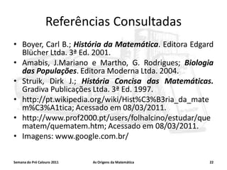 Referências Consultadas
• Boyer, Carl B.; História da Matemática. Editora Edgard
Blücher Ltda. 3ª Ed. 2001.
• Amabis, J.Mariano e Martho, G. Rodrigues; Biologia
das Populações. Editora Moderna Ltda. 2004.
• Struik, Dirk J.; História Concisa das Matemáticas.
Gradiva Publicações Ltda. 3ª Ed. 1997.
• http://pt.wikipedia.org/wiki/Hist%C3%B3ria_da_mate
m%C3%A1tica; Acessado em 08/03/2011.
• http://www.prof2000.pt/users/folhalcino/estudar/que
matem/quematem.htm; Acessado em 08/03/2011.
• Imagens: www.google.com.br/
Semana do Pré Calouro 2011

As Origens da Matemática

22

 