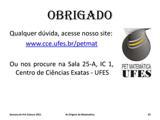OBRIGADO
Qualquer dúvida, acesse nosso site:
www.cce.ufes.br/petmat
Ou nos procure na Sala 25-A, IC 1,
Centro de Ciências Exatas - UFES

Semana do Pré Calouro 2011

As Origens da Matemática

23

 