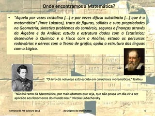 Onde encontramos a Matemática?
•

"Aquela por vezes cristalina [...] e por vezes difusa substância [...] que é a
matemática" (Imre Lakatos), trata de figuras, sólidos e suas propriedades
na Geometria; sintetiza problemas do comércio, seguros e finanças através
da Álgebra e da Análise; estuda e estrutura dados com a Estatística;
desenvolve a Química e a Física com a Análise; estuda os percursos
rodoviários e aéreos com a Teoria de grafos; apóia a estrutura das línguas
com a Lógica.

“O livro da natureza está escrito em caracteres matemáticos.” Galileu

“Não há ramo da Matemática, por mais abstrato que seja, que não possa um dia vir a ser
aplicado aos fenomenos do mundo real.” Nicolai Lobachevsky

Semana do Pré Calouro 2011

As Origens da Matemática

5

 