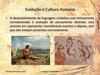 Evolução e Cultura Humana
• O desenvolvimento da linguagem simbólica está intimamente
correlacionado à evolução do pensamento abstrato; este
consiste em representar mentalmente eventos e objetos, sem
que eles estejam presentes concretamente.

Semana do Pré Calouro 2011

As Origens da Matemática

8

 