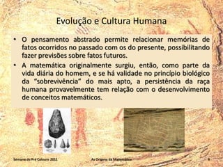 Evolução e Cultura Humana
• O pensamento abstrado permite relacionar memórias de
fatos ocorridos no passado com os do presente, possibilitando
fazer previsões sobre fatos futuros.
• A matemática originalmente surgiu, então, como parte da
vida diária do homem, e se há validade no princípio biológico
da “sobrevivência” do mais apto, a persistência da raça
humana provavelmente tem relação com o desenvolvimento
de conceitos matemáticos.

Semana do Pré Calouro 2011

As Origens da Matemática

9

 