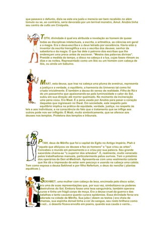 que passava o defunto, dizia se este era justo e merecia ser bem recebido no além
túmulo ou se, ao contrário, seria devorado por um terrível monstro, Amut. Anúbis tinha
seu centro de culto em Cinópolis.



           T   OTH, divindade à qual era atribuída a revelação ao homem de quase
           todas as disciplinas intelectuais, a escrita, a aritmética, as ciências em geral
           e a magia. Era o deus-escriba e o deus letrado por excelência. Havia sido o
           inventor da escrita hieroglífica e era o escriba dos deuses; senhor da
           sabedoria e da magia. O que faz dele o patrono dos escribas que lhe
           endereçam uma prece antes de escrever. "Mestre das palavras divinas".
           Preside a medida do tempo, o disco na cabeça é a lua, cujas fases ritmam os
           dias e as noites. Representado como um íbis ou um homem com cabeça de
           íbis, ou ainda um babuíno.




           MAÁT, esta deusa, que traz na cabeça uma pluma de avestruz, representa
            a justiça e a verdade, o equilíbrio, a harmonia do Universo tal como foi
            criado inicialmente. É também a deusa do senso de realidade. Filha de Rá e
            de um passarinho que apaixonando-se pela luminosidade e calor do Sol,
            subiu em sua direção até morrer queimado. No momento da incineração
            uma pena voou. Era Maat. É a pena usada por Anúbis para pesar o coraçáo
            daqueles que ingressam no Dwat. Em sociedade, este respeito pelo
            equilíbrio implica na prática da equidade, verdade, justiça; no respeito às
leis e aos indivíduos; e na consciência do fato que o tratamento que se inflige aos
outros pode nos ser infligido. É Maát, muito simbolicamente, que se oferece aos
deuses nos templos. Protetora dos templos e tribunais.




         PTAH, deus de Mênfis que foi a capital do Egito no Antigo Império, Ptah é
         "aquele que afeiçoou os deuses e fez os homens" e "que criou as artes".
         Concebeu o mundo em pensamento e o criou por sua palavra. Seu grande
         sacerdote chama-se "o superior dos artesãos". É, realmente, muito venerado
         pelos trabalhadores manuais, particularmente pelos ourives. Tem o préstimo
         dos operários de Deir el-Medineh. Apresenta-se com uma vestimenta colante
         que lhe dá a impressão de estar sem pescoço e usando na cabeça uma calota.
Tem como esposa a deusa Sekhmet e por filho Nefertum, o deus do nenúfar ( plantas
aquáticas ).



           SEKHMET, uma mulher com cabeça de leoa, encimada pelo disco solar,
           era uma de suas representações que, por sua vez, simbolizava os poderes
           destrutivos do Sol. Embora fosse uma leoa sanguinária, também operava
           curas e tinha um frágil corpo de moça. Era a deusa cruel da guerra e das
           batalhas e tanto causava quanto curava epidemias. Essa divindade feroz era
           adorada na cidade de Mênfis. Sua juba ( dizem os textos ) era cheia de
           chamas, sua espinha dorsal tinha a cor do sangue, seu rosto brilhava como
           o sol... o deserto ficava envolto em poeira, quando sua cauda o varria...
 