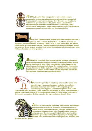 K  HEPRA, (escaravelho, em egípcio) ou um homem com um
               escaravelho no lugar da cabeça também representavam o deus-Sol.
               Nesse caso o besouro simbolizava o deus Khepra e sua função era
               nada menos que a de mover o Sol, como movia a bolazinha de
               excremento que empurrava pelos caminhos. Associados à idéia
               mitológica de ressurreição, os escaravelhos eram motivo freqüente das
               peças de ourivesaria encontradas nos túmulos egípcios.




                  ÁPIS, o boi sagrado que os antigos egípcios consideravam como a
                    expressão mais completa da divindade sob a forma animal e que
encarnava, ao mesmo tempo, os deuses Osíris e Ptah. O culto do boi Ápis, em Mênfis,
existia desde a I dinastia pelo menos. Também em Heliópolis e Hermópolis este animal
era venerado desde tempos remotos. Essa antiga divindade agrária, simbolizava a força
vital da natureza e sua força geradora.




               BABUINO ou cinocéfalo é um grande macaco africano, cuja cabeça
               oferece alguma semelhança com os cães. No antigo Egito este animal
               estava associado ao deus Thoth, considerado o deus da escrita, do
               cálculo e das atividades intelectuais. Era o deus local em Hermópolis,
               principal cidade do Médio Egito. Deuses particularmente numerosos
               parecem ter se fundido no deus Thoth: deuses-serpentes, deuses-rãs,
               um deus-íbis, um deus-lua e este deus-macaco.




                     ÍBIS, uma ave pernalta de bico longo e recurvado. Existe uma
                      espécie negra e outra de plumagem castanha com reflexos
                      dourados, mas era o íbis branco, ou íbis sagrado, que era
                      considerado pelos egípcios como encarnação do deus Thoth.
Esta ave tem parte da cabeça e todo o pescoço desprovido de penas. Sua plumagem é
branca, exceto a da cabeça, da extremidade das asas e da cauda, que é muito negra.
Um homem com cabeça de íbis, era outra das representações daquele deus.




                      A    PÓFIS, a serpente que habitava o além-túmulo, representava
                       as tempestades e as trevas. É descrita no chamado Livro de
                       Him no Inferno, uma obra que narra a viagem do deus-Sol pelo
                       reino das sombras durante a noite. Nessa jornada, enquanto
                       visitava o reino dos mortos, a divindade lutava contra vários
                       demônios que tentavam impedir sua passagem. As serpentes
                       estavam entre os adversários mais perigosos e o demônio líder
de todos eles era Apófis.
 