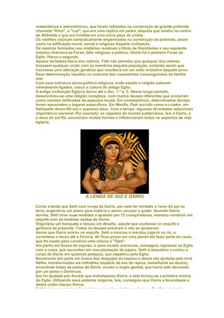 matemáticos e astronômicos, que foram utilizados na construção da grande pirâmide
chamada "Khut", a "Luz", que era uma réplica em pedra, daquela que existiu no centro
de Atlântida e que era fundida em uma única peça de cristal.
Os neófitos estavam simbolicamente empenhados na construção da pirâmide, assim
como na edificação moral, social e religiosa daquela civilização.
Os mestres formados nos mistérios recebiam o título de Hierofantes e seu expoente
máximo chamava-se Faraó, líder religioso e político. Osiris foi o primeiro Faraó do
Egito, Hórus o segundo.
Apesar da beleza física dos nativos, Toth não permitiu que qualquer dos néteres
tivessem qualquer união com os membros daquela população, evitando assim que
houvesse uma alteração genética que resultaria em um salto evolutivo daquele povo.
Essa determinação resultou no costume dos casamentos consanguíneos da família
real.
Com essa estrutura sócio-político-religiosa, onde estado e religião estavam
intimamente ligados, nasce a cultura do antigo Egito.
A antiga civilização Egípcia durou até o Sec. 1.º a. C. Nesse longo período,
desenvolveu-se uma religião complexa, com muitos deuses diferentes que evoluíram
como versões deificadas de aspectos locais. Em conseqüência, determinados deuses
foram associados a lugares específicos. Em Menfis, Ptah era tido como o criador, em
Heliópolis Amon-Rá era o supremo deus. Com o tempo, algumas divindades adquiriram
importância nacional. Por exemplo, os regentes do mundo subterrâneo, Isis e Osiris, e
o deus do sol Rá, assumiram muitas formas e influenciaram todos os aspectos da vida
egípcia.




                            A LENDA DE ISIS E OSIRIS

Conta a lenda que Seth com inveja de Osiris, por este ter herdado o reino do pai na
terra, engendrou um plano para matá-lo e assim usurpar o poder. Quando Osiris
dormia, Seth tirou suas medidas e ajudado por 72 conspiradores, mandou construir um
esquife com as medidas exatas de Osiris.
Organizou um banquete e lançou um desafio, aquele que coubesse no esquife o
ganharia de presente. Todos os deuses entraram e não se ajustaram.
Assim que Osiris entrou no esquife, Seth o trancou e mandou jogá-lo no rio, a
correnteza o levou até a Fenícia. Ali ficou preso em uma planta até fazer parte do caule,
que foi usado para construir uma coluna o "Djed".
Isis partiu em busca do esposo, e após muitas aventuras, conseguiu regressar ao Egito
com a caixa, que escondeu em uma plantação de papiro. Seth a descobriu e cortou o
corpo de Osiris em quatorze pedaços, que espalhou pelo Egito.
Novamente Isis parte em busca dos despojos do esposo e dessa vez ajudada pela irmã
Néftis, transformadas em milhafres (espécie de ave de rapina, semelhante ao abutre),
encontram todas as partes de Osiris, exceto o órgão genital, que havia sido devorada
por um peixe o Oxirincos.
Isis foi ajudada por Anubis que embalsamou Osiris, e este tornou-se a primeira múmia
do Egito. Utilizando seus poderes mágicos, Isis, conseguiu que Osiris a fecundasse e
dessa união nasceu Horus.
Seth iniciou uma luta pelo poder que envolveu todos os deuses. Por fim o próprio
 