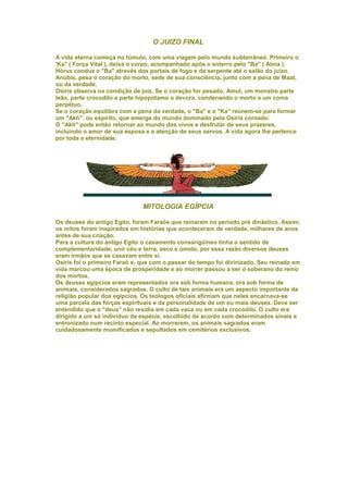 O JUIZO FINAL

A vida eterna começa no túmulo, com uma viagem pelo mundo subterrâneo. Primeiro o
'Ka" ( Força Vital ), deixa o corpo, acompanhado após o enterro pelo "Ba" ( Alma ).
Hórus conduz o "Ba" através dos portais de fogo e da serpente até o salão do juízo.
Anúbis, pesa o coração do morto, sede de sua consciência, junto com a pena de Maat,
ou da verdade.
Osiris observa na condição de juiz. Se o coração for pesado, Amut, um monstro parte
leão, parte crocodilo e parte hipopótamo o devora, condenando o morto a um coma
perpétuo.
Se o coração equilibra com a pena da verdade, o "Ba" e o "Ka" reúnem-se para formar
um "Akh", ou espírito, que emerge do mundo dominado pelo Osiris coroado.
O "Akh" pode então retornar ao mundo dos vivos e desfrutar de seus prazeres,
incluindo o amor de sua esposa e a atenção de seus servos. A vida agora lhe pertence
por toda a eternidade.




                               MITOLOGIA EGÍPCIA

Os deuses do antigo Egito, foram Faraós que reinaram no período pré dinástico. Assim,
os mitos foram inspirados em histórias que aconteceram de verdade, milhares de anos
antes de sua criação.
Para a cultura do antigo Egito o casamento consangüíneo tinha o sentido de
complementaridade, unir céu e terra, seco e úmido, por essa razão diversos deuses
eram irmãos que se casavam entre si.
Osiris foi o primeiro Faraó e, que com o passar do tempo foi divinizado. Seu reinado em
vida marcou uma época de prosperidade e ao morrer passou a ser o soberano do reino
dos mortos.
Os deuses egípcios eram representados ora sob forma humana, ora sob forma de
animais, considerados sagrados. O culto de tais animais era um aspecto importante da
religião popular dos egípcios. Os teólogos oficiais afirmam que neles encarnava-se
uma parcela das forças espirituais e da personalidade de um ou mais deuses. Deve ser
entendido que o "deus" não residia em cada vaca ou em cada crocodilo. O culto era
dirigido a um só indivíduo da espécie, escolhido de acordo com determinados sinais e
entronizado num recinto especial. Ao morrerem, os animais sagrados eram
cuidadosamente mumificados e sepultados em cemitérios exclusivos.
 