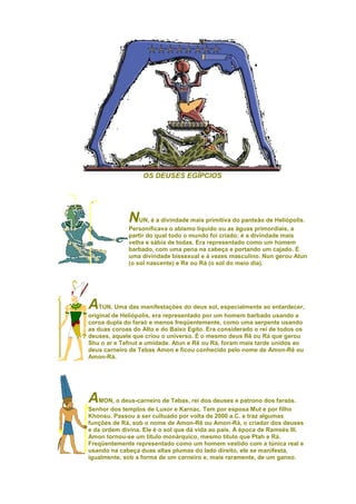 OS DEUSES EGÍPCIOS




             NUN, é a divindade mais primitiva do panteão de Heliópolis.
             Personificava o abismo líquido ou as águas primordiais, a
             partir do qual todo o mundo foi criado; é a divindade mais
             velha e sábia de todas. Era representado como um homem
             barbado, com uma pena na cabeça e portando um cajado. É
             uma divindade bissexual e à vezes masculino. Nun gerou Atun
             (o sol nascente) e Re ou Rá (o sol do meio dia).




A   TUN, Uma das manifestações do deus sol, especialmente ao entardecer,
original de Heliópolis, era representado por um homem barbado usando a
coroa dupla do faraó e menos freqüentemente, como uma serpente usando
as duas coroas do Alto e do Baixo Egito. Era considerado o rei de todos os
deuses, aquele que criou o universo. É o mesmo deus Rê ou Rá que gerou
Shu o ar e Tefnut a umidade. Atun e Rê ou Rá, foram mais tarde unidos ao
deus carneiro de Tebas Amon e ficou conhecido pelo nome de Amon-Rê ou
Amon-Rá.




AMON, o deus-carneiro de Tebas, rei dos deuses e patrono dos faraós.
Senhor dos templos de Luxor e Karnac. Tem por esposa Mut e por filho
Khonsu. Passou a ser cultuado por volta de 2000 a.C. e traz algumas
funções de Rá, sob o nome de Amon-Rê ou Amon-Rá, o criador dos deuses
e da ordem divina. Ele é o sol que dá vida ao país. À época de Ramsés III.
Amon tornou-se um título monárquico, mesmo título que Ptah e Rá.
Freqüentemente representado como um homem vestido com a túnica real e
usando na cabeça duas altas plumas do lado direito, ele se manifesta,
igualmente, sob a forma de um carneiro e, mais raramente, de um ganso.
 