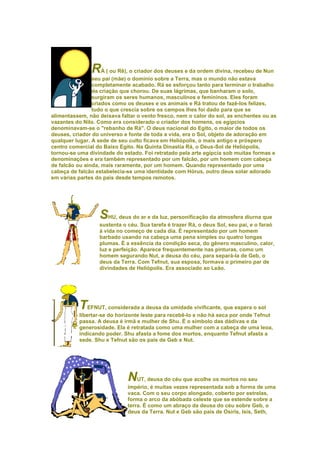 RÁ ( ou Rê), o criador dos deuses e da ordem divina, recebeu de Nun
                seu pai (mãe) o domínio sobre a Terra, mas o mundo não estava
                completamente acabado. Rá se esforçou tanto para terminar o trabalho
                da criação que chorou. De suas lágrimas, que banharam o solo,
                surgiram os seres humanos, masculinos e femininos. Eles foram
                criados como os deuses e os animais e Rá tratou de fazê-los felizes,
                tudo o que crescia sobre os campos lhes foi dado para que se
alimentassem, não deixava faltar o vento fresco, nem o calor do sol, as enchentes ou as
vazantes do Nilo. Como era considerado o criador dos homens, os egípcios
denominavam-se o "rebanho de Rá". O deus nacional do Egito, o maior de todos os
deuses, criador do universo e fonte de toda a vida, era o Sol, objeto de adoração em
qualquer lugar. A sede de seu culto ficava em Heliópolis, o mais antigo e próspero
centro comercial do Baixo Egito. Na Quinta Dinastia Rá, o Deus-Sol de Heliópolis,
tornou-se uma divindade do estado. Foi retratado pela arte egípcia sob muitas formas e
denominações e era também representado por um falcão, por um homem com cabeça
de falcão ou ainda, mais raramente, por um homem. Quando representado por uma
cabeça de falcão estabelecia-se uma identidade com Hórus, outro deus solar adorado
em várias partes do país desde tempos remotos.




                  SHU, deus do ar e da luz, personificação da atmosfera diurna que
                  sustenta o céu. Sua tarefa é trazer Rá, o deus Sol, seu pai, e o faraó
                  à vida no começo de cada dia. É representado por um homem
                  barbado usando na cabeça uma pena simples ou quatro longas
                  plumas. É a essência da condição seca, do gênero masculino, calor,
                  luz e perfeição. Aparece frequentemente nas pinturas, como um
                  homem segurando Nut, a deusa do céu, para separá-la de Geb, o
                  deus da Terra. Com Tefnut, sua esposa, formava o primeiro par de
                  divindades de Heliópolis. Era associado ao Leão.




          TEFNUT, considerada a deusa da umidade vivificante, que espera o sol
          libertar-se do horizonte leste para recebê-lo e não há seca por onde Tefnut
          passa. A deusa é irmã e mulher de Shu. É o símbolo das dádivas e da
          generosidade. Ela é retratada como uma mulher com a cabeça de uma leoa,
          indicando poder. Shu afasta a fome dos mortos, enquanto Tefnut afasta a
          sede. Shu e Tefnut são os pais de Geb e Nut.




                             NUT, deusa do céu que acolhe os mortos no seu
                             império, é muitas vezes representada sob a forma de uma
                             vaca. Com o seu corpo alongado, coberto por estrelas,
                             forma o arco da abóbada celeste que se estende sobre a
                             terra. É como um abraço da deusa do céu sobre Geb, o
                             deus da Terra. Nut e Geb são pais de Osiris, Isis, Seth,
 