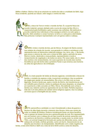Néftis e Hathor. Osiris e Isis já se amavam no ventre da mãe e a maldade de Seth, logo
ficou evidente, quando ao nascer, este rasgou o ventre da mãe.




          GEB, o deus da Terra é irmão e marido de Nut. É o suporte físico do
          mundo material, sempre deitado sob a curva do corpo de Nut. Ele é o
          responsável pela fertilidade e pelo sucesso nas colheitas. Ele estimula o
          mundo material dos indivíduos e lhes assegura enterro no solo após a
          morte. Geb umedece o corpo humano na terra e o sela para a eternidade.
          Nas pinturas é sempre representado com um ganso sobre a cabeça.




          OSÍRIS, irmão e marido de Isis, pai de Hórus. A origem de Osíris consta
          nos relatos da criação do mundo, sua geração é a ultima a acontecer e não
          representa mais os elementos materiais (espaço, luz, terra, céu...). Na lenda,
          que evoca o retorno da vida com a cheia do Nilo, após o período da seca,
          Osíris é morto, destruído e ressuscitado, representando a morte e
          renascimento da vegetação e de todos os seres. Por essa razão, ele é o deus
          dos mortos e do renascimento, rei e juiz supremo do mundo dos mortos.
          Acredita-se que ele tenha sido o primeiro Faraó e que ensinou aos homens
          as artes da agricultura e da civilização.




          ÍSIS, é a mais popular de todas as deusas egípcias, considerada a deusa da
          família, o modelo de esposa e mãe, invencível e protetora. Usa os poderes
          da magia para ajudar os necessitados. Ela criou o rio Nilo com as suas
          lágrimas. Conta a lenda que, após a morte de Osíris, ela transforma-se em
          um milhafre para chorá-lo, reúne os pedaços de seus despojos, se empenha
          em reanima-lo e dele concebe um filho, Horus. Ela defende com unhas e
          dentes seu rebento contra as agressões de seu tio Seth. Perfeita esposa e
          mãe ela é um dos pilares da coesão sócio-religiosa egípcia. Usa na cabeça
          um trono que é o hieróglifo de seu nome.




          S     ETH, personifica a ambição e o mal. Considerado o deus da guerra e
            Senhor do Alto Egito durante o domínio dos Hicsos, tinha seu centro de
            culto na cidade de Ombos. Embora inicialmente fosse um deus benéfico,
            com o passar do tempo tornou-se a personificação do mal. Era representado
            por um homem com a cabeça de um tipo incerto de animal, parecido com
            um cachorro de focinho e orelhas compridas e cauda ereta, ou ainda como
            Tífon, um animal imaginário formado por partes de diferentes seres, com a
            cabeça de um bode, orelhas grandes, como um burro. Associavam-no ao
            deserto aos trovões e às tempestades. Identificado com o lado negativo da
lenda, a luta entre Osiris e Seth era a luta da terra fértil contra a areia do deserto.
 