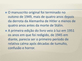  O manuscrito original foi terminado no
outono de 1949, mais de quatro anos depois
da derrota da Alemanha de Hitler e menos de
quatro anos antes da morte de Stálin.
 A primeira edição do livro veio à luz em 1951
os anos em que foi redigido, de 1945 em
diante, parecia ser o primeiro período de
relativa calma após décadas de tumulto,
confusão e horror.
 