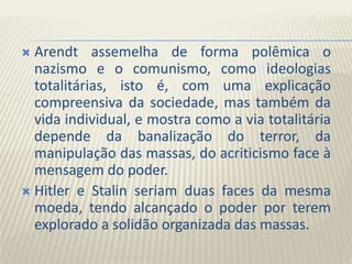  Arendt assemelha de forma polêmica o
nazismo e o comunismo, como ideologias
totalitárias, isto é, com uma explicação
compreensiva da sociedade, mas também da
vida individual, e mostra como a via totalitária
depende da banalização do terror, da
manipulação das massas, do acriticismo face à
mensagem do poder.
 Hitler e Stalin seriam duas faces da mesma
moeda, tendo alcançado o poder por terem
explorado a solidão organizada das massas.
 