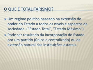 O QUE É TOTALITARISMO?
 Um regime político baseado na extensão do
poder do Estado a todos os níveis e aspectos da
sociedade (“Estado Total”, “Estado Máximo”).
 Pode ser resultado da incorporação do Estado
por um partido (único e centralizado) ou da
extensão natural das instituições estatais.
 