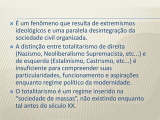  É um fenômeno que resulta de extremismos
ideológicos e uma paralela desintegração da
sociedade civil organizada.
 A distinção entre totalitarismo de direita
(Nazismo, Neoliberalismo Supremacista, etc...) e
de esquerda (Estalinismo, Castrismo, etc...) é
insuficiente para compreender suas
particularidades, funcionamento e aspirações
enquanto regime político da modernidade.
 O totalitarismo é um regime inserido na
“sociedade de massas”, não existindo enquanto
tal antes do século XX.
 