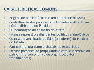 CARACTERÍSTICAS COMUNS
1. Regime de partido único ( e um partido de massas)
2. Centralização dos processos de tomada de decisão no
núcleo dirigente do Partido.
3. Burocratização do aparelho do estatal.
4. Intensa repressão a dissidentes políticos e ideológicos
5. Culto à personalidade do líder (ou líderes) do Partido e
do Estado
6. Patriotismo, ufanismo e chauvismo exacerbado.
7. Intensa presença de propaganda estatal e incentivo ao
patriotismo como forma de organização dos
trabalhadores;
 