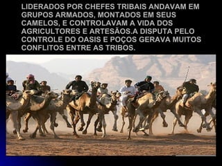 LIDERADOS POR CHEFES TRIBAIS ANDAVAM EM GRUPOS ARMADOS, MONTADOS EM SEUS CAMELOS, E CONTROLAVAM A VIDA DOS AGRICULTORES E ARTESÃOS.A DISPUTA PELO CONTROLE DO OASIS E POÇOS GERAVA MUITOS CONFLITOS ENTRE AS TRIBOS. 