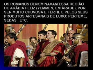 OS ROMANOS DENOMINAVAM ESSA REGIÃO DE ARÁBIA FELIZ (YEMMEN, EM ÁRABE), POR SER MUITO CHUVOSA E FÉRTIL E PELOS SEUS PRODUTOS ARTESANAIS DE LUXO: PERFUME, SEDAS , ETC. 