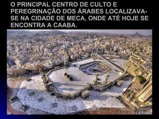 O PRINCIPAL CENTRO DE CULTO E PEREGRINAÇÃO DOS ÁRABES LOCALIZAVA-SE NA CIDADE DE MECA, ONDE ATÉ HOJE SE ENCONTRA A CAABA.   