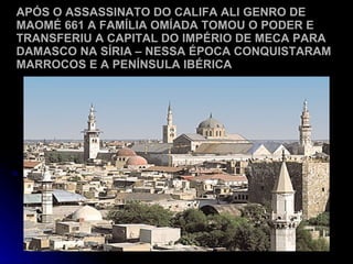 APÓS O ASSASSINATO DO CALIFA ALI GENRO DE MAOMÉ 661 A FAMÍLIA OMÍADA TOMOU O PODER E TRANSFERIU A CAPITAL DO IMPÉRIO DE MECA PARA DAMASCO NA SÍRIA – NESSA ÉPOCA CONQUISTARAM MARROCOS E A PENÍNSULA IBÉRICA 