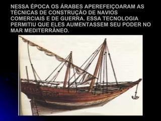 NESSA ÉPOCA OS ÁRABES APEREFEIÇOARAM AS TÉCNICAS DE CONSTRUÇÃO DE NAVIOS COMERCIAIS E DE GUERRA. ESSA TECNOLOGIA PERMITIU QUE ELES AUMENTASSEM SEU PODER NO MAR MEDITERRÂNEO. 