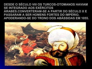 DESDE O SÉCULO VIII OS TURCOS-OTOMANOS HAVIAM SE INTEGRADO AOS EXÉRCITOS ÁRABES.CONVERTERAM-SE A PARTIR DO SÉCULO X E PASSARAM A SER HOMENS FORTES DO IMPÉRIO, APODERANDO-SE DO TRONO DOS ABÁSSIDAS EM 1055. 
