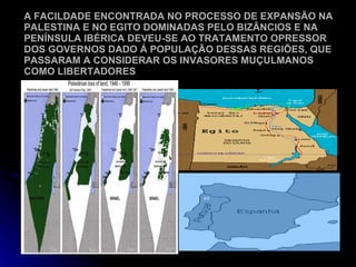 A FACILDADE ENCONTRADA NO PROCESSO DE EXPANSÃO NA PALESTINA E NO EGITO DOMINADAS PELO BIZÂNCIOS E NA PENÍNSULA IBÉRICA DEVEU-SE AO TRATAMENTO OPRESSOR DOS GOVERNOS DADO Á POPULAÇÃO DESSAS REGIÕES, QUE PASSARAM A CONSIDERAR OS INVASORES MUÇULMANOS COMO LIBERTADORES 