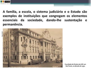 A família, a escola, o sistema judiciário e o Estado são
exemplos de instituições que congregam os elementos
essenciais da sociedade, dando-lhe sustentação e
permanência.
Faculdade de Direito da USP, em
São Paulo, na década de 1930.
Reprodução
 