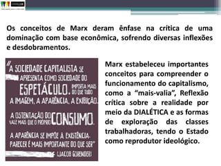 Os conceitos de Marx deram ênfase na crítica de uma
dominação com base econômica, sofrendo diversas inflexões
e desdobramentos.
Marx estabeleceu importantes
conceitos para compreender o
funcionamento do capitalismo,
como a “mais-valia”, Reflexão
crítica sobre a realidade por
meio da DIALÉTICA e as formas
de exploração das classes
trabalhadoras, tendo o Estado
como reprodutor ideológico.
 