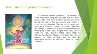 Mavutsinim – o primeiro homem
O primeiro homem (kamaiurá). No começo só
havia Mavutsinim. Ninguém vivia com ele. Não tinha
mulher. Não tinha filho, nenhum parente ele tinha.
Era só. Um dia ele fez uma concha virar mulher e
casou com ela. Quando o filho nasceu, perguntou para
a esposa: É homem ou mulher? é homem. Vou levar
ele comigo. E foi embora. A mãe do menino chorou e
voltou para a aldeia dela, a lagoa, onde virou concha
outra vez. – Nós – dizem os índios – somos netos do
filho de Mavutsinim. Apesar de ninguém ter visto a
criança, os índios acreditam que do filho de
Mavutsinim tenham se originado todos os povos
indígenas.
 