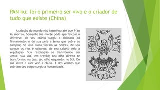 PAN ku: foi o primeiro ser vivo e o criador de
tudo que existe (China)
A criação do mundo não terminou até que P’an
Ku morreu. Somente sua morte pôde aperfeiçoar o
Universo: de seu crânio surgiu a abóbada do
firmamento, e de sua pele a terra que cobre os
campos; de seus ossos vieram as pedras, de seu
sangue os rios e oceanos; de seu cabelo veio a
vegetação. Sua respiração se transformou em
vento, sua voz, em trovão; seu olho direito se
transformou na Lua, seu olho esquerdo, no Sol. De
sua saliva e suor veio a chuva. E dos vermes que
cobriam seu corpo surgiu a humanidade.
 