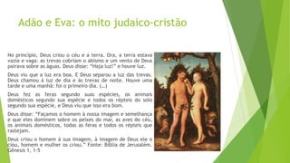 Adão e Eva: o mito judaico-cristão
No princípio, Deus criou o céu e a terra. Ora, a terra estava
vazia e vaga: as trevas cobriam o abismo e um vento de Deus
pairava sobre as águas. Deus disse: “Haja luz!” e houve luz.
Deus viu que a luz era boa. E Deus separou a luz das trevas.
Deus chamou à luz de dia e às trevas de noite. Houve uma
tarde e uma manhã: foi o primeiro dia. (…)
Deus fez as feras segundo suas espécies, os animais
domésticos segundo sua espécie e todos os répteis do solo
segundo sua espécie, e Deus viu que isso era bom.
Deus disse: “Façamos o homem à nossa imagem e semelhança
e que eles dominem sobre os peixes do mar, as aves do céu,
os animais domésticos, todas as feras e todos os répteis que
rastejam.
Deus criou o homem à sua imagem, à imagem de Deus ele o
ciou, homem e mulher os criou.” Fonte: Bíblia de Jerusalém.
Gênesis 1, 1-5
 