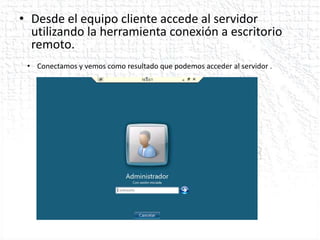 • Desde el equipo cliente accede al servidor
  utilizando la herramienta conexión a escritorio
  remoto.
 • Conectamos y vemos como resultado que podemos acceder al servidor .
 