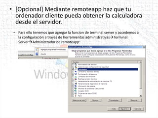 • [Opcional] Mediante remoteapp haz que tu
  ordenador cliente pueda obtener la calculadora
  desde el servidor.
 • Para ello tenemos que agregar la funcion de terminal server y accedemos a
   la configuración a través de herramientas administrativasTerminal
   ServerAdministrador de remoteapp:
 
