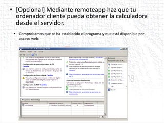 • [Opcional] Mediante remoteapp haz que tu
  ordenador cliente pueda obtener la calculadora
  desde el servidor.
 • Comprobamos que se ha establecido el programa y que está disponible por
   acceso web:
 