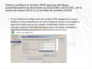 Instala y configura el servidor DHCP para que distribuya
automáticamente las direcciones ip 10.0.0.200 a 10.0.0.250 , con la
puerta de enlace 10.0.0.1 y el servidor de nombres 8.8.8.8


 • En los ámbitos de configuración del servidor DHCP agregamos un nuevo
   ámbito en el que declaramos cual será el rango de ip que se va a asignar y
   además los datos que se van a añadir al ordenador cliente en cuanto
   obtenga la petición DHCP por ejemplo la puerta de enlace. Instalamos…
 