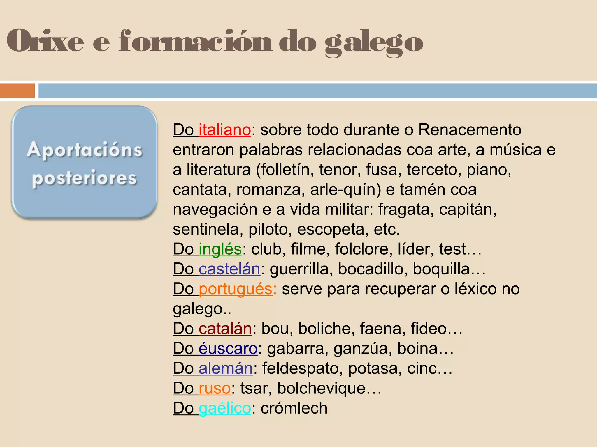Orixe e formación do galego 
Do italiano: sobre todo durante o Renacemento 
entraron palabras relacionadas coa arte, a música e 
a literatura (folletín, tenor, fusa, terceto, piano, 
cantata, romanza, arle-quín) e tamén coa 
navegación e a vida militar: fragata, capitán, 
sentinela, piloto, escopeta, etc. 
Do inglés: club, filme, folclore, líder, test… 
Do castelán: guerrilla, bocadillo, boquilla… 
Do portugués: serve para recuperar o léxico no 
galego.. 
Do catalán: bou, boliche, faena, fideo… 
Do éuscaro: gabarra, ganzúa, boina… 
Do alemán: feldespato, potasa, cinc… 
Do ruso: tsar, bolchevique… 
Do gaélico: crómlech 
 