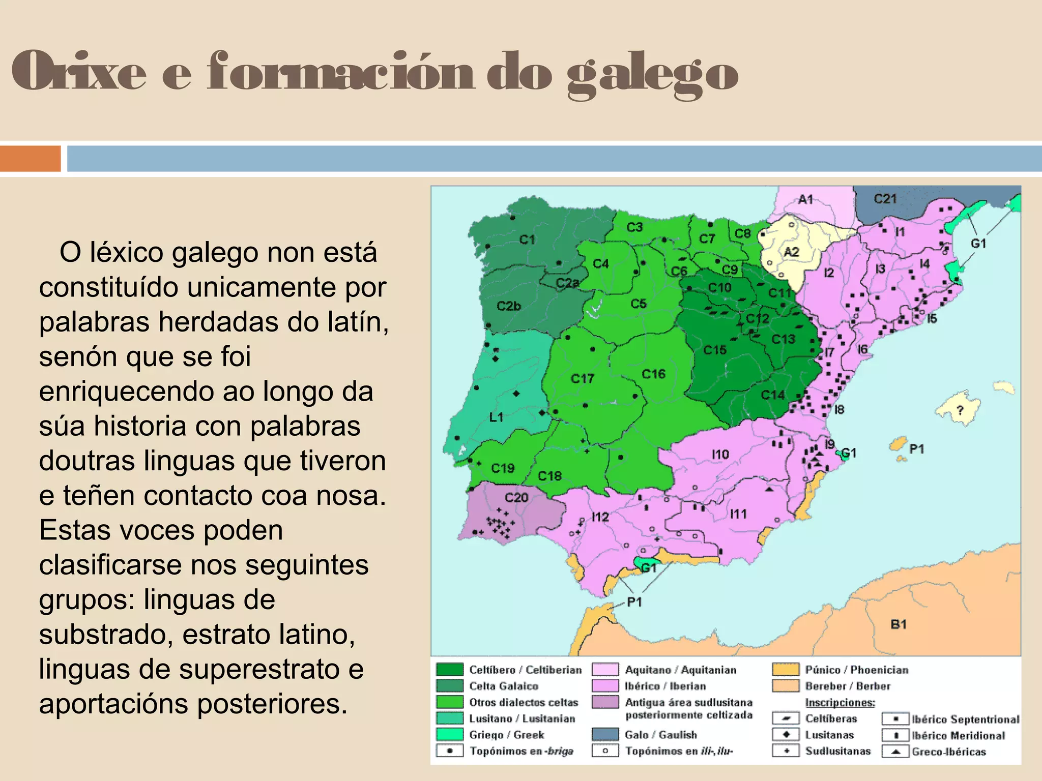 Orixe e formación do galego 
O léxico galego non está 
constituído unicamente por 
palabras herdadas do latín, 
senón que se foi 
enriquecendo ao longo da 
súa historia con palabras 
doutras linguas que tiveron 
e teñen contacto coa nosa. 
Estas voces poden 
clasificarse nos seguintes 
grupos: linguas de 
substrado, estrato latino, 
linguas de superestrato e 
aportacións posteriores. 
 