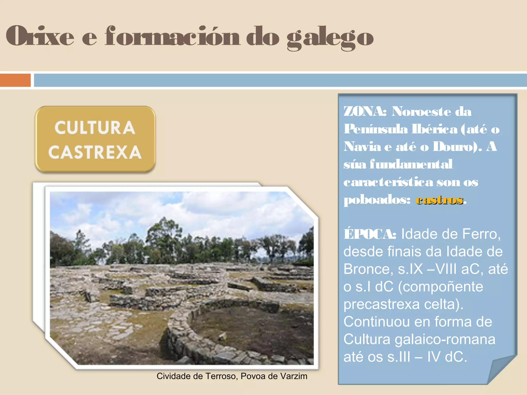 Orixe e formación do galego

                                                  ZONA: Noroeste da
                                                  Península Ibérica (até o
                                                  Navia e até o Douro). A
                                                  súa fundamental
                                                  característica son os
                                                  poboados: castros.
                                                              castros

                                                  ÉPOCA: Idade de Ferro,
                                                  desde finais da Idade de
                                                  Bronce, s.IX –VIII aC, até
                                                  o s.I dC (compoñente
                                                  precastrexa celta).
                                                  Continuou en forma de
                                                  Cultura galaico-romana
                                                  até os s.III – IV dC.
           Cividade de Terroso, Povoa de Varzim
 