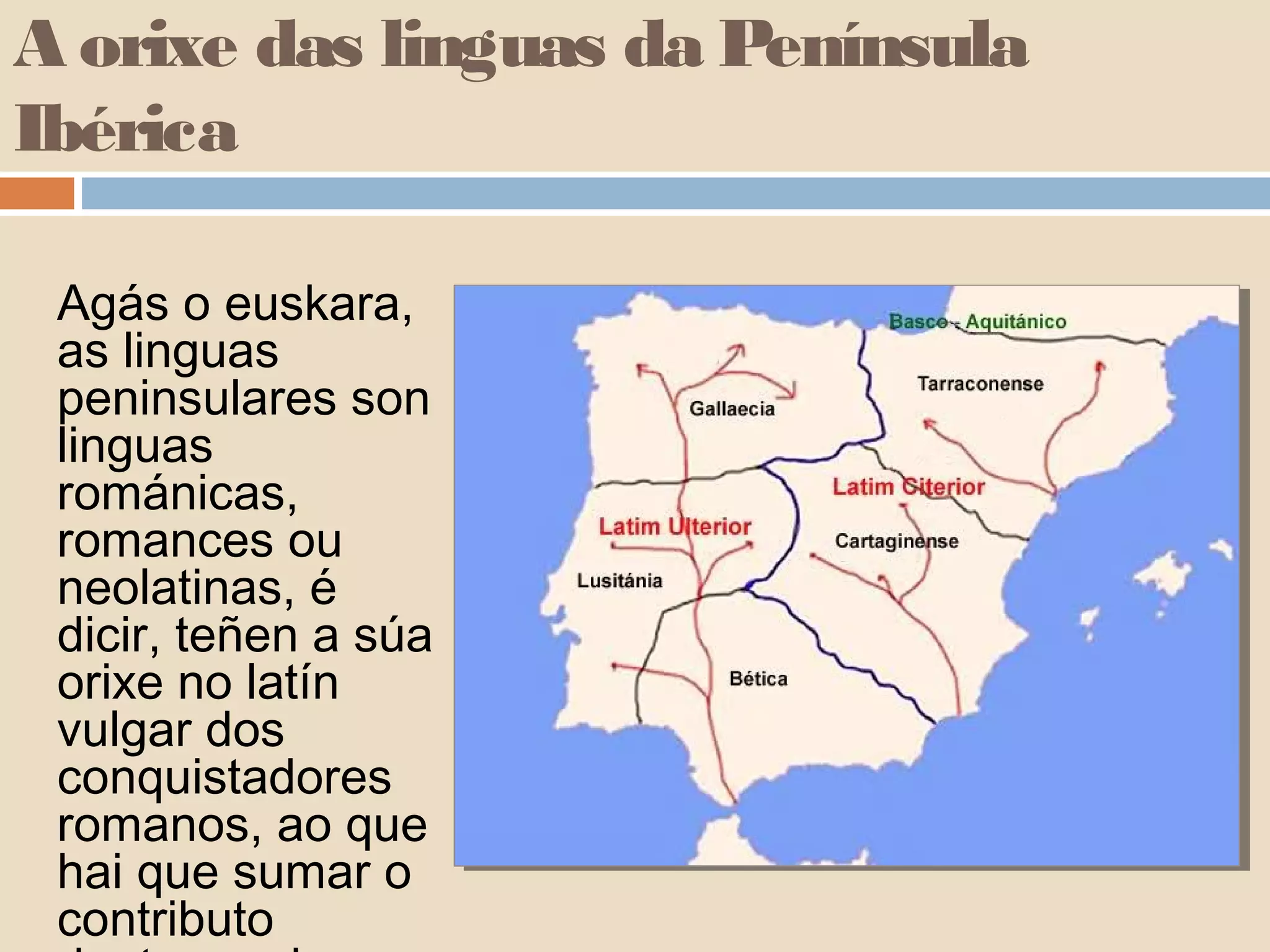 A orixe das linguas da Península
Ibérica

 Agás o euskara,
 as linguas
 peninsulares son
 linguas
 románicas,
 romances ou
 neolatinas, é
 dicir, teñen a súa
 orixe no latín
 vulgar dos
 conquistadores
 romanos, ao que
 hai que sumar o
 contributo
 