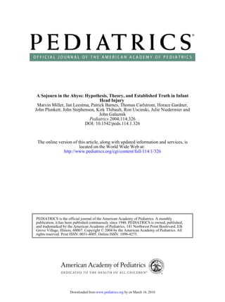 A Sojourn in the Abyss: Hypothesis, Theory, and Established Truth in Infant
                                  Head Injury
 Marvin Miller, Jan Leestma, Patrick Barnes, Thomas Carlstrom, Horace Gardner,
John Plunkett, John Stephenson, Kirk Thibault, Ron Uscinski, Julie Niedermier and
                                  John Galaznik
                            Pediatrics 2004;114;326
                          DOI: 10.1542/peds.114.1.326



 The online version of this article, along with updated information and services, is
                        located on the World Wide Web at:
               http://www.pediatrics.org/cgi/content/full/114/1/326




PEDIATRICS is the official journal of the American Academy of Pediatrics. A monthly
publication, it has been published continuously since 1948. PEDIATRICS is owned, published,
and trademarked by the American Academy of Pediatrics, 141 Northwest Point Boulevard, Elk
Grove Village, Illinois, 60007. Copyright © 2004 by the American Academy of Pediatrics. All
rights reserved. Print ISSN: 0031-4005. Online ISSN: 1098-4275.




                     Downloaded from www.pediatrics.org by on March 16, 2010
 